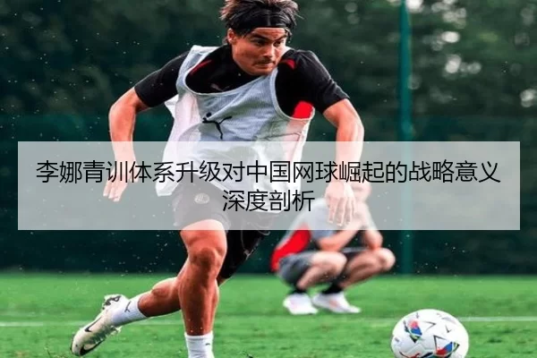 李娜青训体系升级对中国网球崛起的战略意义深度剖析