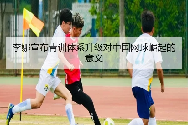 李娜宣布青训体系升级对中国网球崛起的意义