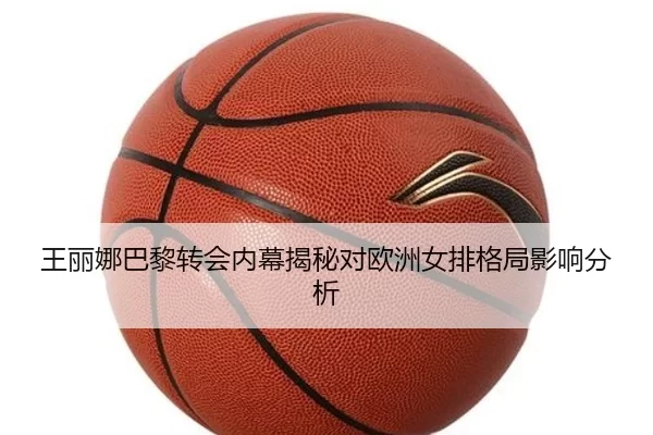 王丽娜巴黎转会内幕揭秘对欧洲女排格局影响分析