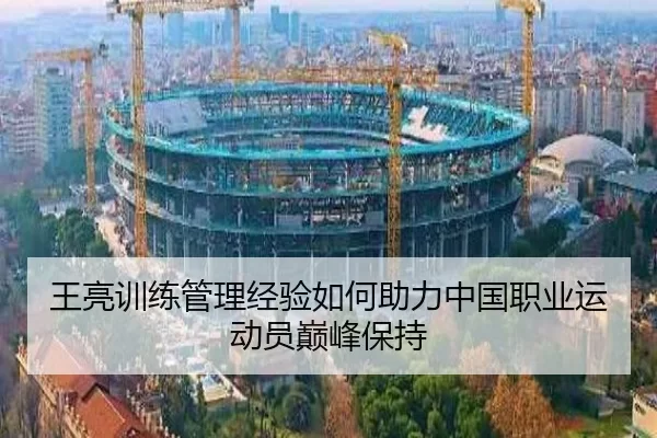 王亮训练管理经验如何助力中国职业运动员巅峰保持
