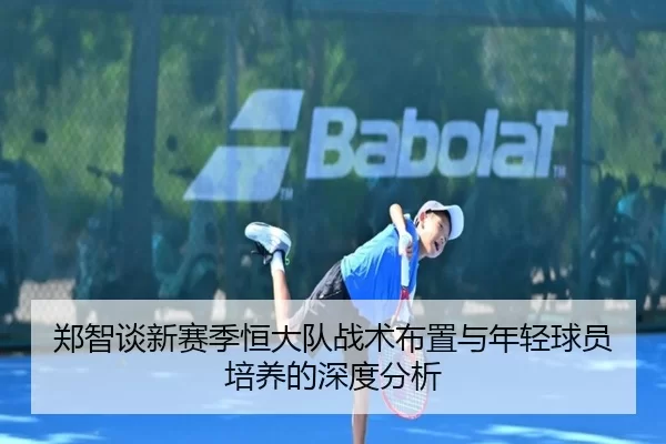 郑智谈新赛季恒大队战术布置与年轻球员培养的深度分析