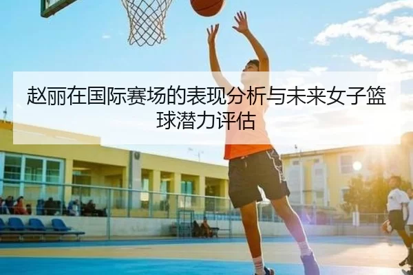 赵丽在国际赛场的表现分析与未来女子篮球潜力评估